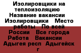 Изолировщики на теплоизоляцию › Название вакансии ­ Изолировщики › Место работы ­ По всей России - Все города Работа » Вакансии   . Адыгея респ.,Адыгейск г.